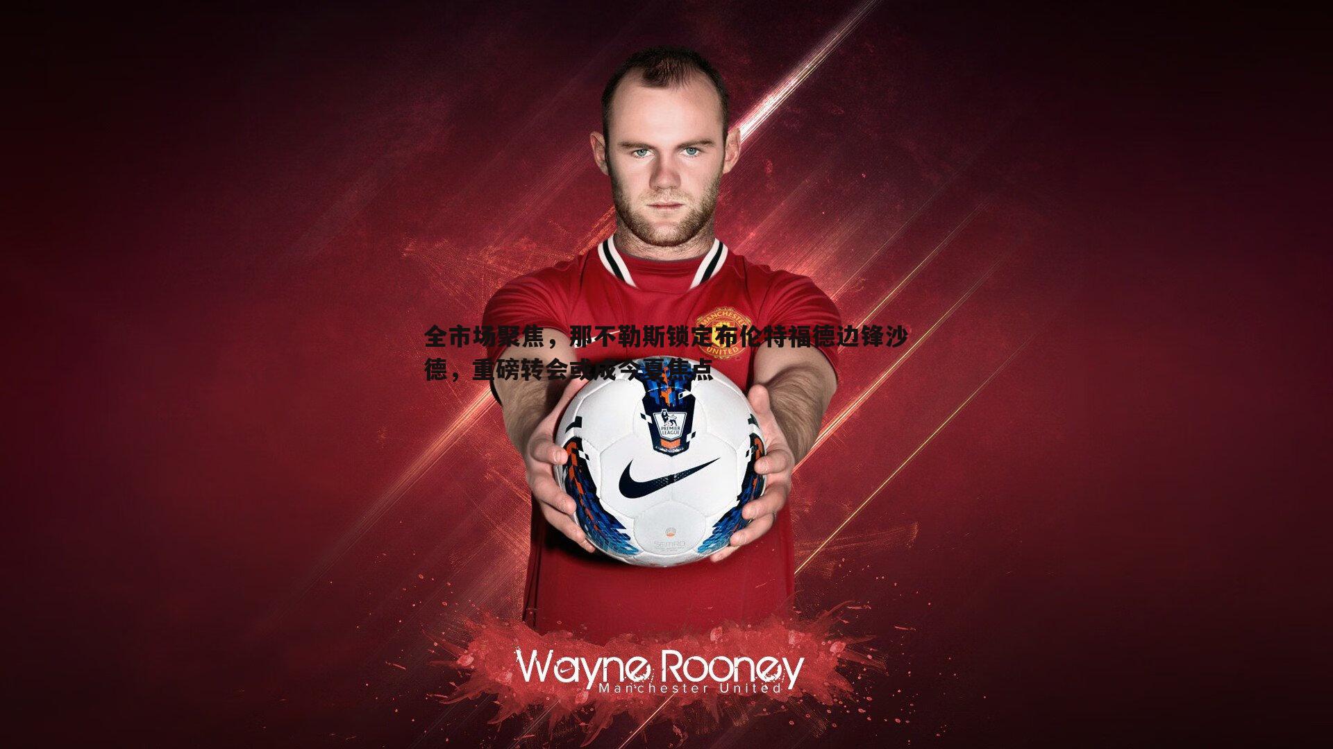 全市场聚焦,那不勒斯锁定布伦特福德边锋沙德,重磅转会或成今夏焦点