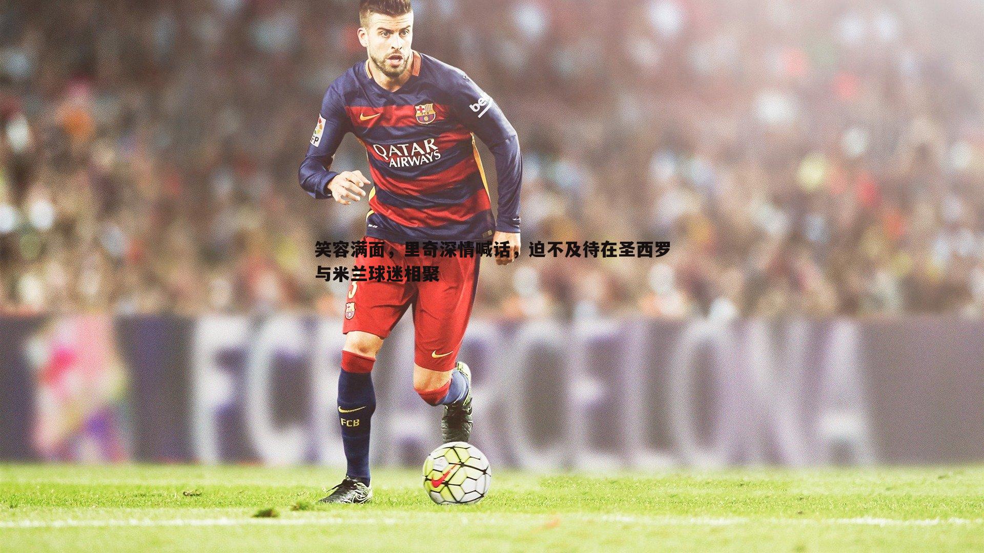 evo视讯真人-笑容满面,里奇深情喊话,迫不及待在圣西罗与米兰球迷相聚