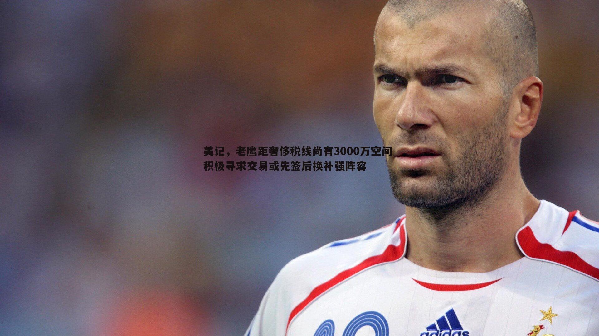 美记,老鹰距奢侈税线尚有3000万空间 积极寻求交易或先签后换补强阵容