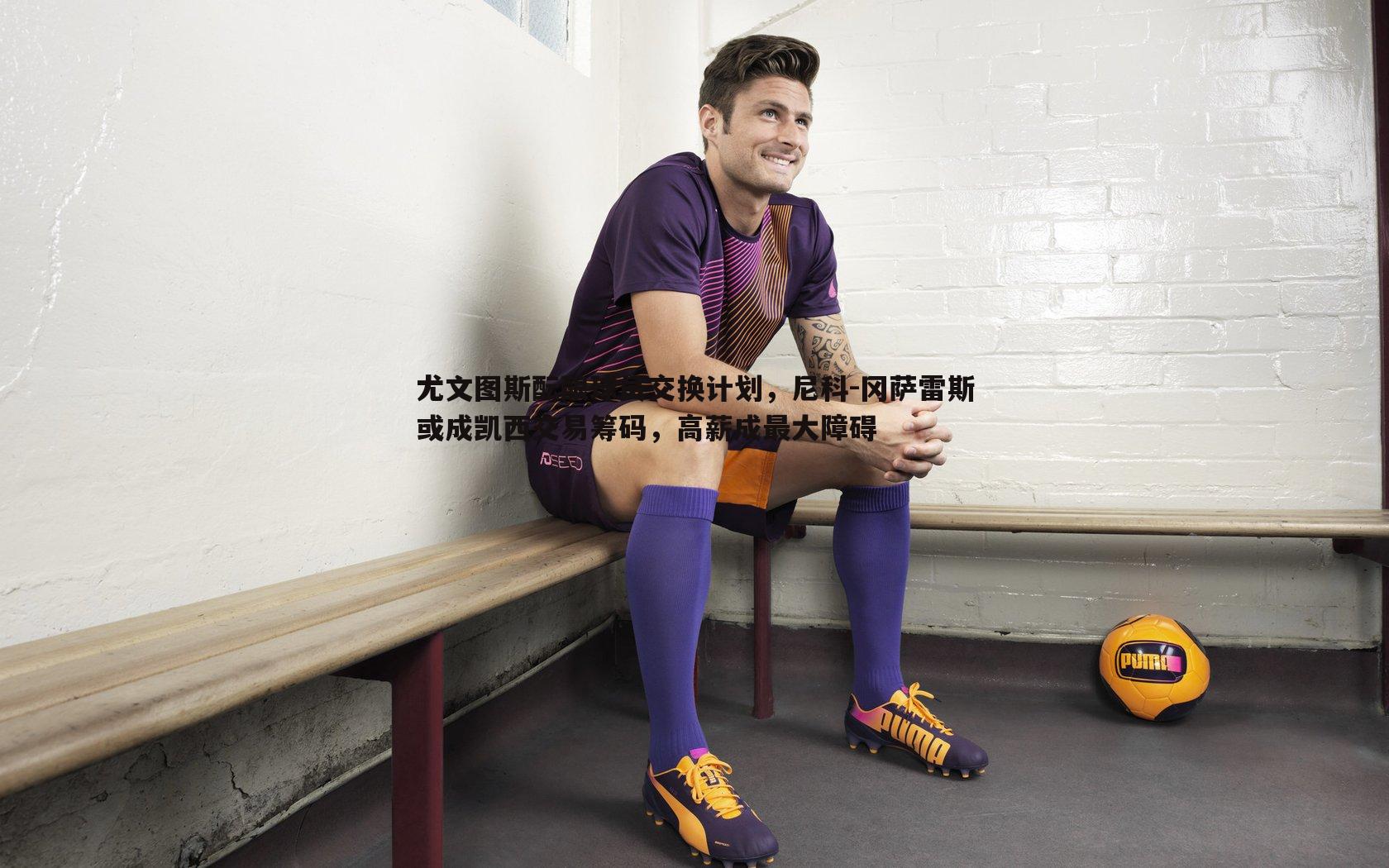 evo视讯真人-尤文图斯酝酿球员交换计划，尼科-冈萨雷斯或成凯西交易筹码，高薪成最大障碍