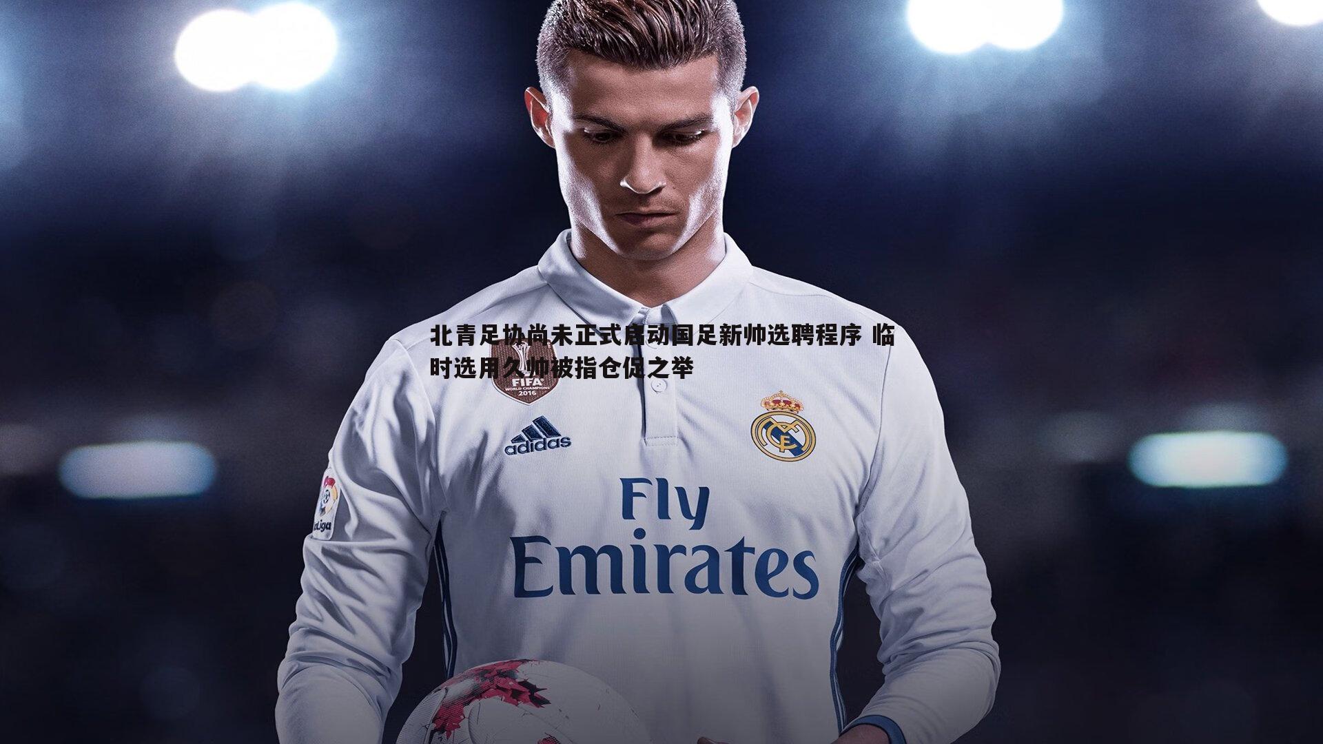 evo视讯真人-北青足协尚未正式启动国足新帅选聘程序 临时选用久帅被指仓促之举